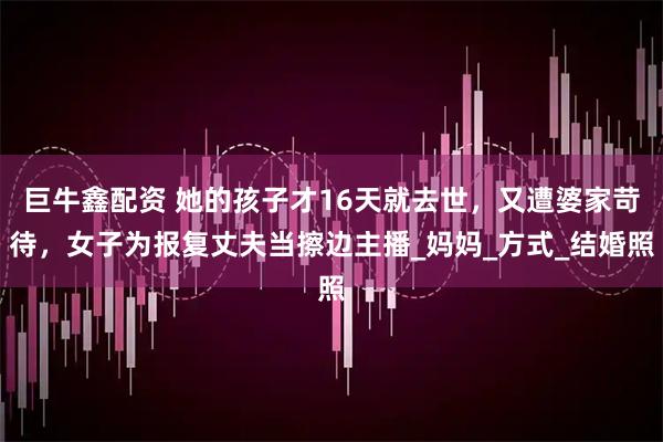 巨牛鑫配资 她的孩子才16天就去世,又遭婆家苛待,女子为报复丈夫当擦边主播_妈妈_方式_结婚照