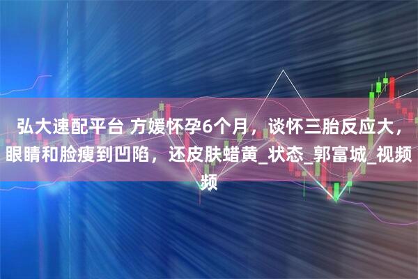 弘大速配平台 方媛怀孕6个月，谈怀三胎反应大，眼睛和脸瘦到凹陷，还皮肤蜡黄_状态_郭富城_视频