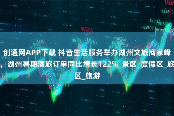 创通网APP下载 抖音生活服务举办湖州文旅商家峰会,湖州暑期酒旅订单同比增长122%_景区_度假区_旅游