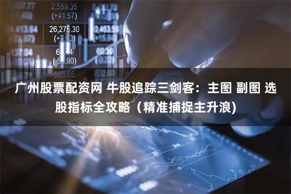 广州股票配资网 牛股追踪三剑客：主图 副图 选股指标全攻略（精准捕捉主升浪)