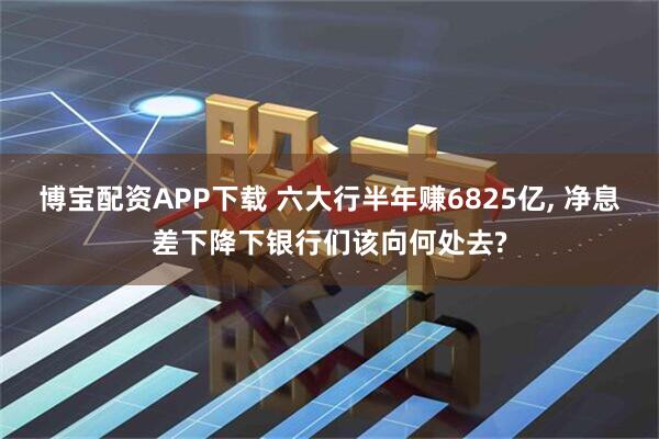 博宝配资APP下载 六大行半年赚6825亿, 净息差下降下银行们该向何处去?