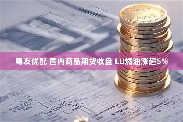 粤友优配 国内商品期货收盘 LU燃油涨超5%