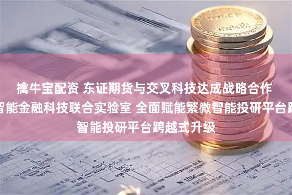 擒牛宝配资 东证期货与交叉科技达成战略合作 共建人工智能金融科技联合实验室 全面赋能繁微智能投研平台跨越式升级